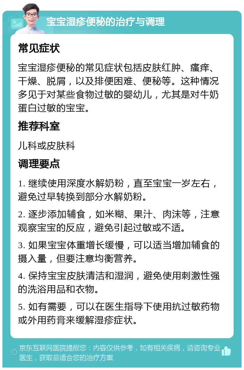 宝宝湿疹便秘的治疗与调理 常见症状 宝宝湿疹便秘的常见症状包括皮肤红肿、瘙痒、干燥、脱屑，以及排便困难、便秘等。这种情况多见于对某些食物过敏的婴幼儿，尤其是对牛奶蛋白过敏的宝宝。 推荐科室 儿科或皮肤科 调理要点 1. 继续使用深度水解奶粉，直至宝宝一岁左右，避免过早转换到部分水解奶粉。 2. 逐步添加辅食，如米糊、果汁、肉沫等，注意观察宝宝的反应，避免引起过敏或不适。 3. 如果宝宝体重增长缓慢，可以适当增加辅食的摄入量，但要注意均衡营养。 4. 保持宝宝皮肤清洁和湿润，避免使用刺激性强的洗浴用品和衣物。 5. 如有需要，可以在医生指导下使用抗过敏药物或外用药膏来缓解湿疹症状。