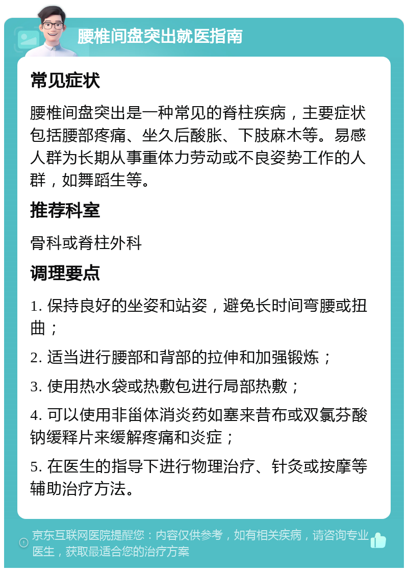 腰椎间盘突出就医指南 常见症状 腰椎间盘突出是一种常见的脊柱疾病，主要症状包括腰部疼痛、坐久后酸胀、下肢麻木等。易感人群为长期从事重体力劳动或不良姿势工作的人群，如舞蹈生等。 推荐科室 骨科或脊柱外科 调理要点 1. 保持良好的坐姿和站姿，避免长时间弯腰或扭曲； 2. 适当进行腰部和背部的拉伸和加强锻炼； 3. 使用热水袋或热敷包进行局部热敷； 4. 可以使用非甾体消炎药如塞来昔布或双氯芬酸钠缓释片来缓解疼痛和炎症； 5. 在医生的指导下进行物理治疗、针灸或按摩等辅助治疗方法。