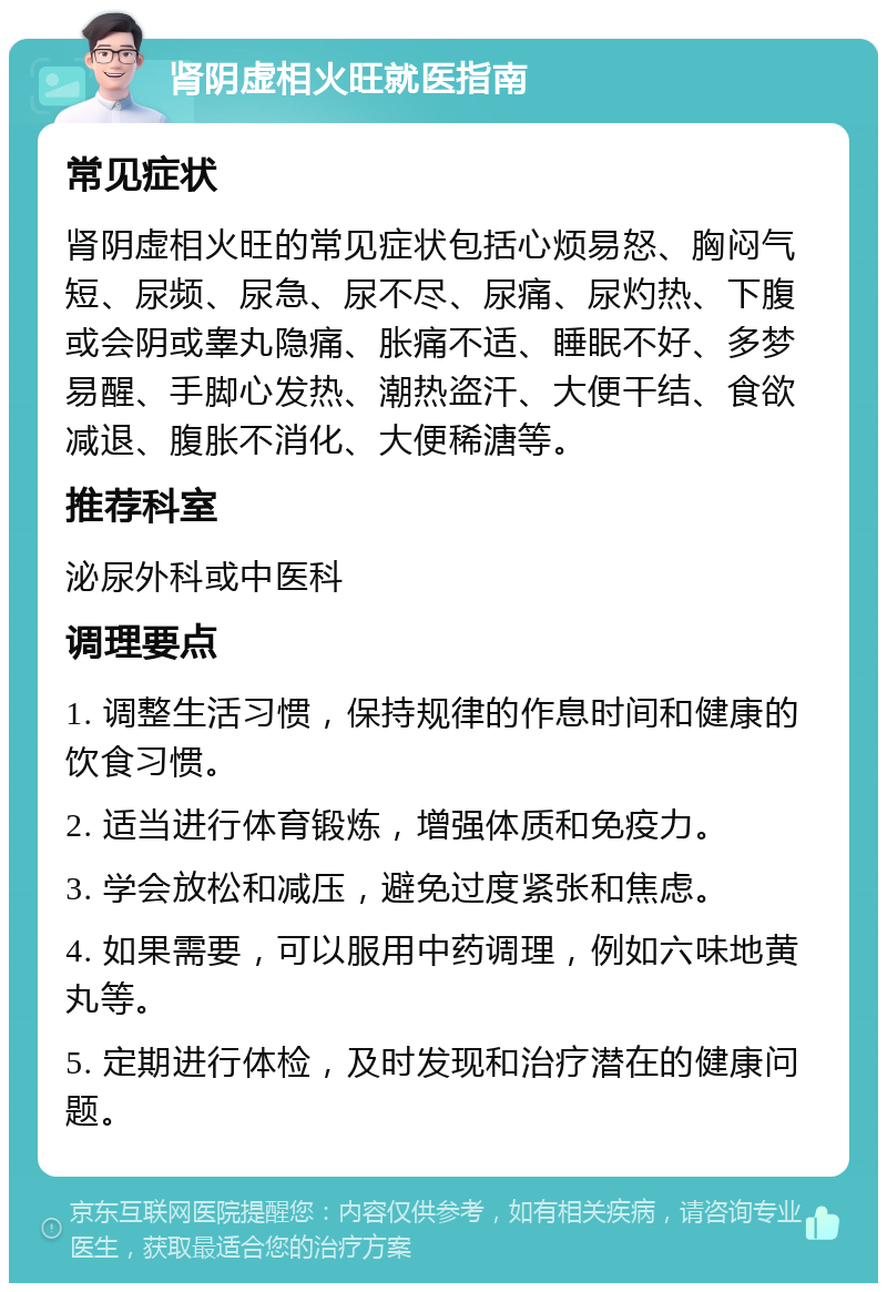 肾阴虚相火旺就医指南 常见症状 肾阴虚相火旺的常见症状包括心烦易怒、胸闷气短、尿频、尿急、尿不尽、尿痛、尿灼热、下腹或会阴或睾丸隐痛、胀痛不适、睡眠不好、多梦易醒、手脚心发热、潮热盗汗、大便干结、食欲减退、腹胀不消化、大便稀溏等。 推荐科室 泌尿外科或中医科 调理要点 1. 调整生活习惯，保持规律的作息时间和健康的饮食习惯。 2. 适当进行体育锻炼，增强体质和免疫力。 3. 学会放松和减压，避免过度紧张和焦虑。 4. 如果需要，可以服用中药调理，例如六味地黄丸等。 5. 定期进行体检，及时发现和治疗潜在的健康问题。