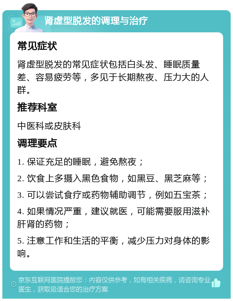 肾虚型脱发的调理与治疗 常见症状 肾虚型脱发的常见症状包括白头发、睡眠质量差、容易疲劳等，多见于长期熬夜、压力大的人群。 推荐科室 中医科或皮肤科 调理要点 1. 保证充足的睡眠，避免熬夜； 2. 饮食上多摄入黑色食物，如黑豆、黑芝麻等； 3. 可以尝试食疗或药物辅助调节，例如五宝茶； 4. 如果情况严重，建议就医，可能需要服用滋补肝肾的药物； 5. 注意工作和生活的平衡，减少压力对身体的影响。