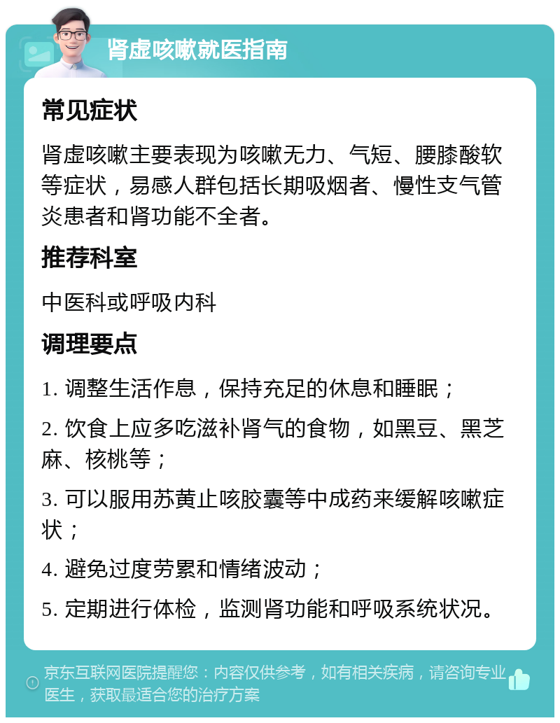 肾虚咳嗽就医指南 常见症状 肾虚咳嗽主要表现为咳嗽无力、气短、腰膝酸软等症状，易感人群包括长期吸烟者、慢性支气管炎患者和肾功能不全者。 推荐科室 中医科或呼吸内科 调理要点 1. 调整生活作息，保持充足的休息和睡眠； 2. 饮食上应多吃滋补肾气的食物，如黑豆、黑芝麻、核桃等； 3. 可以服用苏黄止咳胶囊等中成药来缓解咳嗽症状； 4. 避免过度劳累和情绪波动； 5. 定期进行体检，监测肾功能和呼吸系统状况。