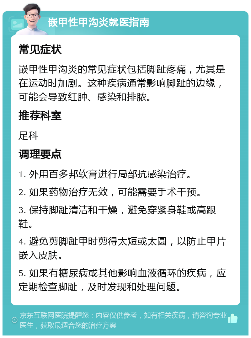 嵌甲性甲沟炎就医指南 常见症状 嵌甲性甲沟炎的常见症状包括脚趾疼痛，尤其是在运动时加剧。这种疾病通常影响脚趾的边缘，可能会导致红肿、感染和排脓。 推荐科室 足科 调理要点 1. 外用百多邦软膏进行局部抗感染治疗。 2. 如果药物治疗无效，可能需要手术干预。 3. 保持脚趾清洁和干燥，避免穿紧身鞋或高跟鞋。 4. 避免剪脚趾甲时剪得太短或太圆，以防止甲片嵌入皮肤。 5. 如果有糖尿病或其他影响血液循环的疾病，应定期检查脚趾，及时发现和处理问题。