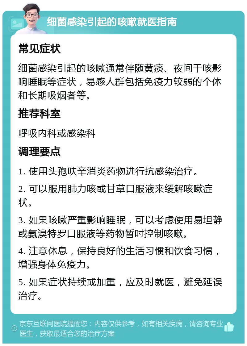 细菌感染引起的咳嗽就医指南 常见症状 细菌感染引起的咳嗽通常伴随黄痰、夜间干咳影响睡眠等症状，易感人群包括免疫力较弱的个体和长期吸烟者等。 推荐科室 呼吸内科或感染科 调理要点 1. 使用头孢呋辛消炎药物进行抗感染治疗。 2. 可以服用肺力咳或甘草口服液来缓解咳嗽症状。 3. 如果咳嗽严重影响睡眠，可以考虑使用易坦静或氨溴特罗口服液等药物暂时控制咳嗽。 4. 注意休息，保持良好的生活习惯和饮食习惯，增强身体免疫力。 5. 如果症状持续或加重，应及时就医，避免延误治疗。