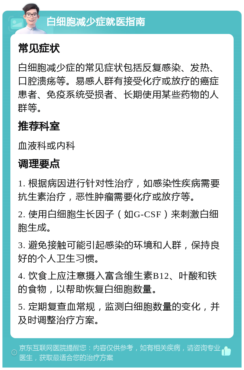 白细胞减少症就医指南 常见症状 白细胞减少症的常见症状包括反复感染、发热、口腔溃疡等。易感人群有接受化疗或放疗的癌症患者、免疫系统受损者、长期使用某些药物的人群等。 推荐科室 血液科或内科 调理要点 1. 根据病因进行针对性治疗，如感染性疾病需要抗生素治疗，恶性肿瘤需要化疗或放疗等。 2. 使用白细胞生长因子（如G-CSF）来刺激白细胞生成。 3. 避免接触可能引起感染的环境和人群，保持良好的个人卫生习惯。 4. 饮食上应注意摄入富含维生素B12、叶酸和铁的食物，以帮助恢复白细胞数量。 5. 定期复查血常规，监测白细胞数量的变化，并及时调整治疗方案。