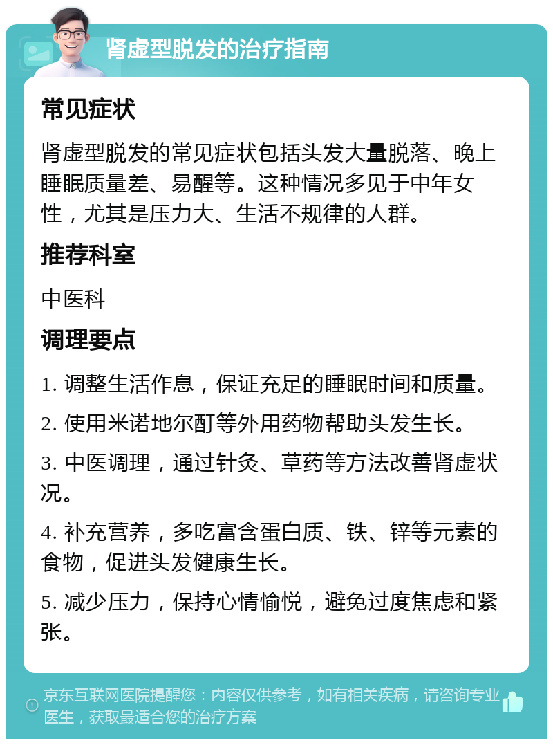 肾虚型脱发的治疗指南 常见症状 肾虚型脱发的常见症状包括头发大量脱落、晚上睡眠质量差、易醒等。这种情况多见于中年女性，尤其是压力大、生活不规律的人群。 推荐科室 中医科 调理要点 1. 调整生活作息，保证充足的睡眠时间和质量。 2. 使用米诺地尔酊等外用药物帮助头发生长。 3. 中医调理，通过针灸、草药等方法改善肾虚状况。 4. 补充营养，多吃富含蛋白质、铁、锌等元素的食物，促进头发健康生长。 5. 减少压力，保持心情愉悦，避免过度焦虑和紧张。