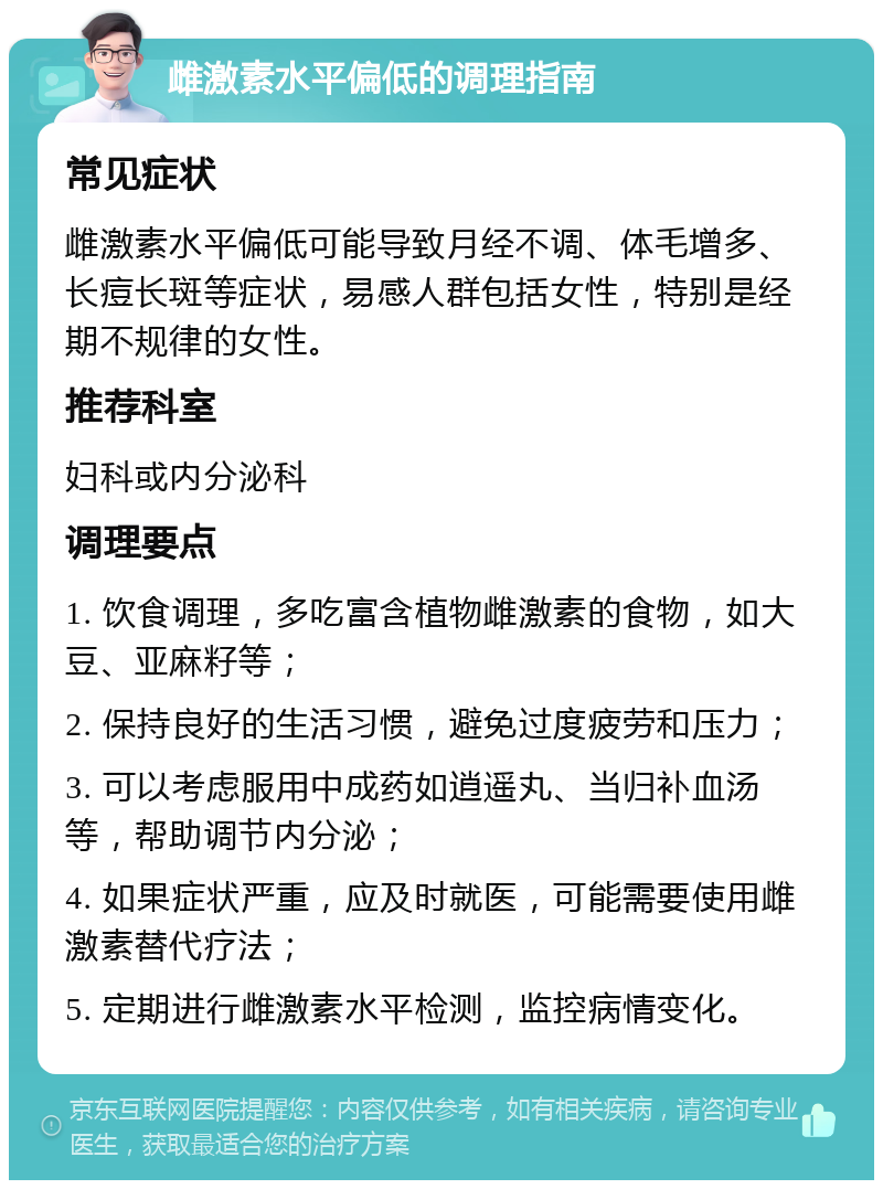 雌激素水平偏低的调理指南 常见症状 雌激素水平偏低可能导致月经不调、体毛增多、长痘长斑等症状，易感人群包括女性，特别是经期不规律的女性。 推荐科室 妇科或内分泌科 调理要点 1. 饮食调理，多吃富含植物雌激素的食物，如大豆、亚麻籽等； 2. 保持良好的生活习惯，避免过度疲劳和压力； 3. 可以考虑服用中成药如逍遥丸、当归补血汤等，帮助调节内分泌； 4. 如果症状严重，应及时就医，可能需要使用雌激素替代疗法； 5. 定期进行雌激素水平检测，监控病情变化。