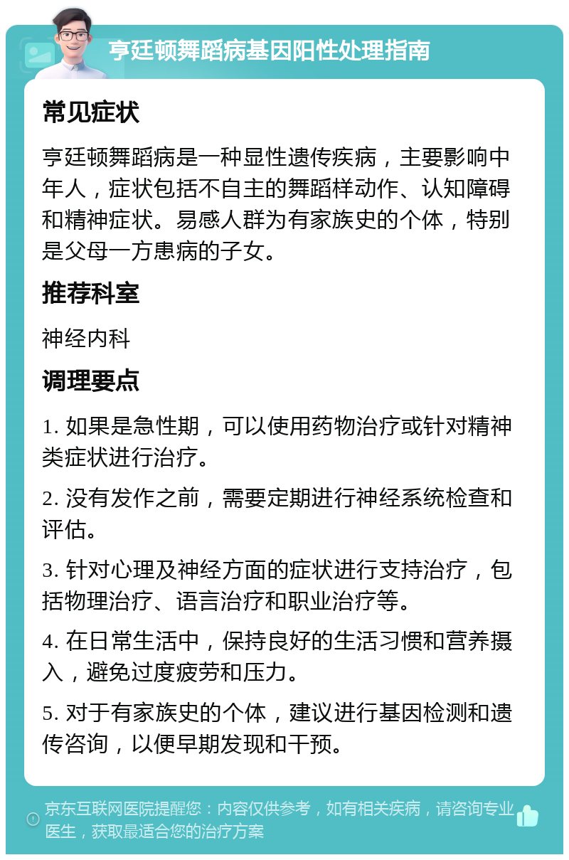 亨廷顿舞蹈病基因阳性处理指南 常见症状 亨廷顿舞蹈病是一种显性遗传疾病，主要影响中年人，症状包括不自主的舞蹈样动作、认知障碍和精神症状。易感人群为有家族史的个体，特别是父母一方患病的子女。 推荐科室 神经内科 调理要点 1. 如果是急性期，可以使用药物治疗或针对精神类症状进行治疗。 2. 没有发作之前，需要定期进行神经系统检查和评估。 3. 针对心理及神经方面的症状进行支持治疗，包括物理治疗、语言治疗和职业治疗等。 4. 在日常生活中，保持良好的生活习惯和营养摄入，避免过度疲劳和压力。 5. 对于有家族史的个体，建议进行基因检测和遗传咨询，以便早期发现和干预。