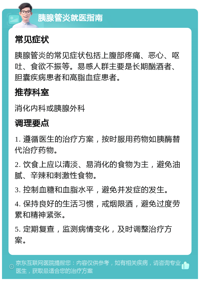 胰腺管炎就医指南 常见症状 胰腺管炎的常见症状包括上腹部疼痛、恶心、呕吐、食欲不振等。易感人群主要是长期酗酒者、胆囊疾病患者和高脂血症患者。 推荐科室 消化内科或胰腺外科 调理要点 1. 遵循医生的治疗方案，按时服用药物如胰酶替代治疗药物。 2. 饮食上应以清淡、易消化的食物为主，避免油腻、辛辣和刺激性食物。 3. 控制血糖和血脂水平，避免并发症的发生。 4. 保持良好的生活习惯，戒烟限酒，避免过度劳累和精神紧张。 5. 定期复查，监测病情变化，及时调整治疗方案。