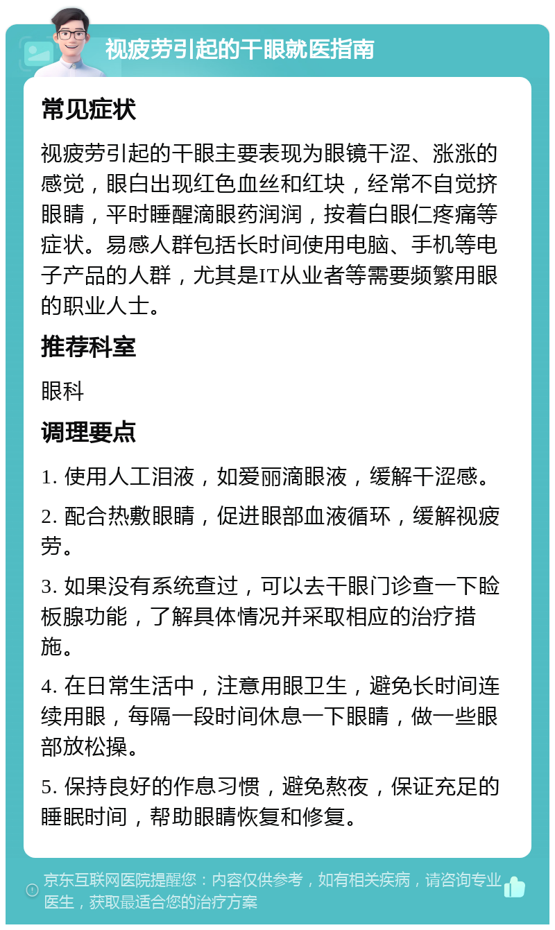 视疲劳引起的干眼就医指南 常见症状 视疲劳引起的干眼主要表现为眼镜干涩、涨涨的感觉，眼白出现红色血丝和红块，经常不自觉挤眼睛，平时睡醒滴眼药润润，按着白眼仁疼痛等症状。易感人群包括长时间使用电脑、手机等电子产品的人群，尤其是IT从业者等需要频繁用眼的职业人士。 推荐科室 眼科 调理要点 1. 使用人工泪液，如爱丽滴眼液，缓解干涩感。 2. 配合热敷眼睛，促进眼部血液循环，缓解视疲劳。 3. 如果没有系统查过，可以去干眼门诊查一下睑板腺功能，了解具体情况并采取相应的治疗措施。 4. 在日常生活中，注意用眼卫生，避免长时间连续用眼，每隔一段时间休息一下眼睛，做一些眼部放松操。 5. 保持良好的作息习惯，避免熬夜，保证充足的睡眠时间，帮助眼睛恢复和修复。