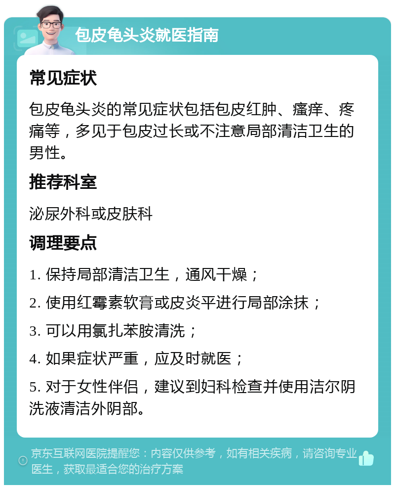 包皮龟头炎就医指南 常见症状 包皮龟头炎的常见症状包括包皮红肿、瘙痒、疼痛等，多见于包皮过长或不注意局部清洁卫生的男性。 推荐科室 泌尿外科或皮肤科 调理要点 1. 保持局部清洁卫生，通风干燥； 2. 使用红霉素软膏或皮炎平进行局部涂抹； 3. 可以用氯扎苯胺清洗； 4. 如果症状严重，应及时就医； 5. 对于女性伴侣，建议到妇科检查并使用洁尔阴洗液清洁外阴部。