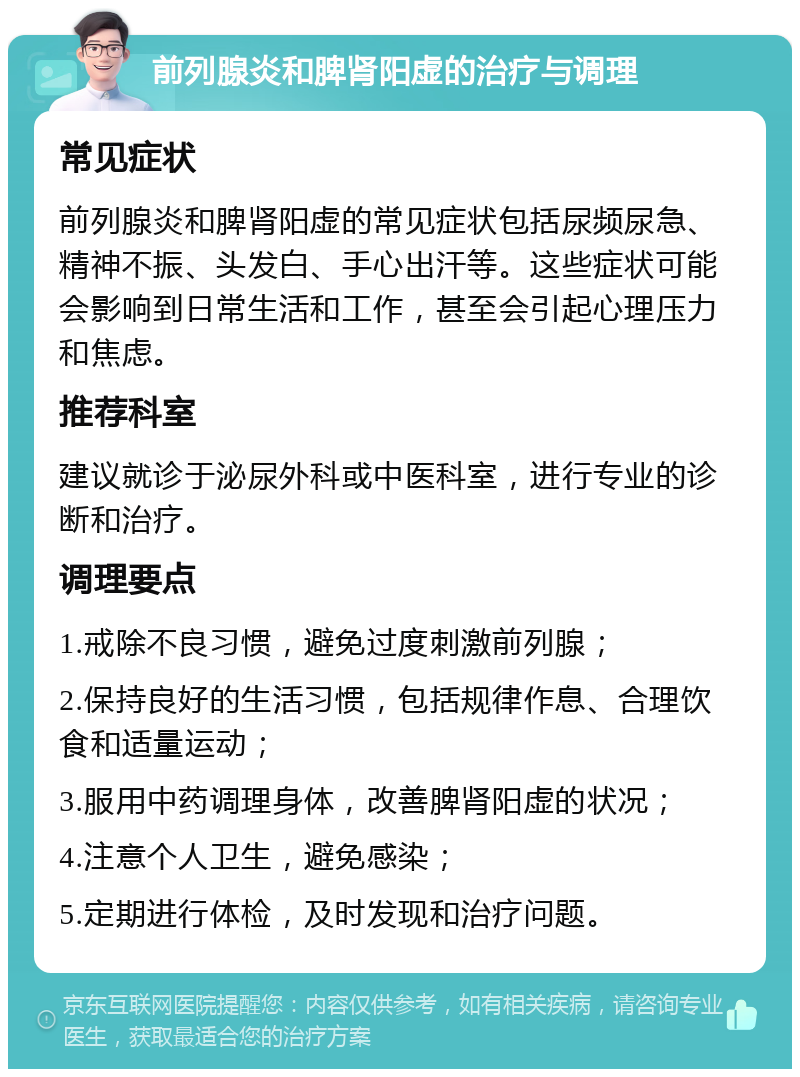 前列腺炎和脾肾阳虚的治疗与调理 常见症状 前列腺炎和脾肾阳虚的常见症状包括尿频尿急、精神不振、头发白、手心出汗等。这些症状可能会影响到日常生活和工作，甚至会引起心理压力和焦虑。 推荐科室 建议就诊于泌尿外科或中医科室，进行专业的诊断和治疗。 调理要点 1.戒除不良习惯，避免过度刺激前列腺； 2.保持良好的生活习惯，包括规律作息、合理饮食和适量运动； 3.服用中药调理身体，改善脾肾阳虚的状况； 4.注意个人卫生，避免感染； 5.定期进行体检，及时发现和治疗问题。