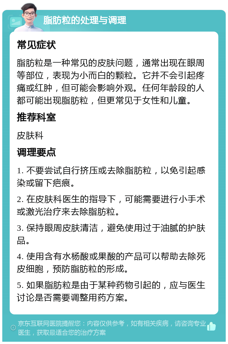 脂肪粒的处理与调理 常见症状 脂肪粒是一种常见的皮肤问题，通常出现在眼周等部位，表现为小而白的颗粒。它并不会引起疼痛或红肿，但可能会影响外观。任何年龄段的人都可能出现脂肪粒，但更常见于女性和儿童。 推荐科室 皮肤科 调理要点 1. 不要尝试自行挤压或去除脂肪粒，以免引起感染或留下疤痕。 2. 在皮肤科医生的指导下，可能需要进行小手术或激光治疗来去除脂肪粒。 3. 保持眼周皮肤清洁，避免使用过于油腻的护肤品。 4. 使用含有水杨酸或果酸的产品可以帮助去除死皮细胞，预防脂肪粒的形成。 5. 如果脂肪粒是由于某种药物引起的，应与医生讨论是否需要调整用药方案。