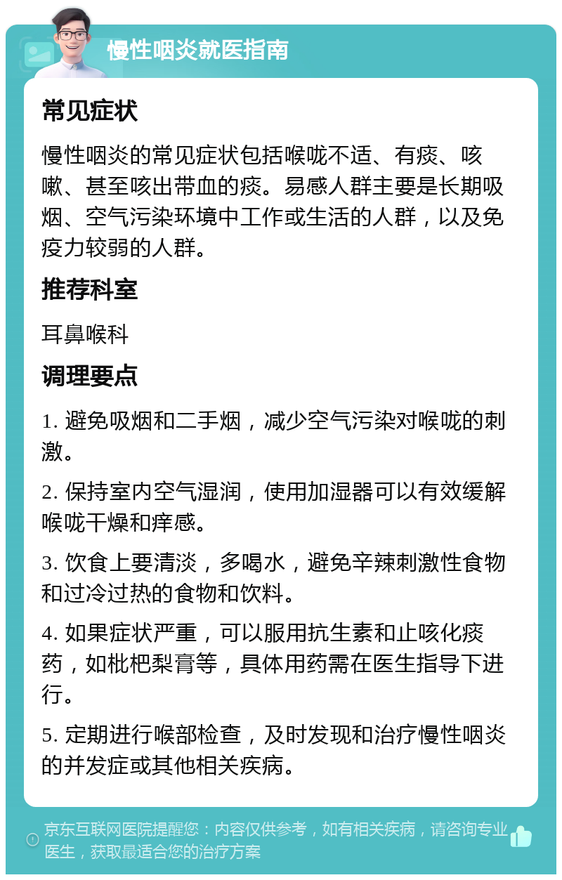 慢性咽炎就医指南 常见症状 慢性咽炎的常见症状包括喉咙不适、有痰、咳嗽、甚至咳出带血的痰。易感人群主要是长期吸烟、空气污染环境中工作或生活的人群，以及免疫力较弱的人群。 推荐科室 耳鼻喉科 调理要点 1. 避免吸烟和二手烟，减少空气污染对喉咙的刺激。 2. 保持室内空气湿润，使用加湿器可以有效缓解喉咙干燥和痒感。 3. 饮食上要清淡，多喝水，避免辛辣刺激性食物和过冷过热的食物和饮料。 4. 如果症状严重，可以服用抗生素和止咳化痰药，如枇杷梨膏等，具体用药需在医生指导下进行。 5. 定期进行喉部检查，及时发现和治疗慢性咽炎的并发症或其他相关疾病。