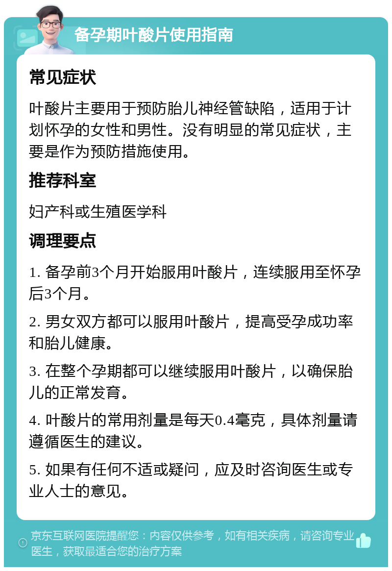 备孕期叶酸片使用指南 常见症状 叶酸片主要用于预防胎儿神经管缺陷，适用于计划怀孕的女性和男性。没有明显的常见症状，主要是作为预防措施使用。 推荐科室 妇产科或生殖医学科 调理要点 1. 备孕前3个月开始服用叶酸片，连续服用至怀孕后3个月。 2. 男女双方都可以服用叶酸片，提高受孕成功率和胎儿健康。 3. 在整个孕期都可以继续服用叶酸片，以确保胎儿的正常发育。 4. 叶酸片的常用剂量是每天0.4毫克，具体剂量请遵循医生的建议。 5. 如果有任何不适或疑问，应及时咨询医生或专业人士的意见。