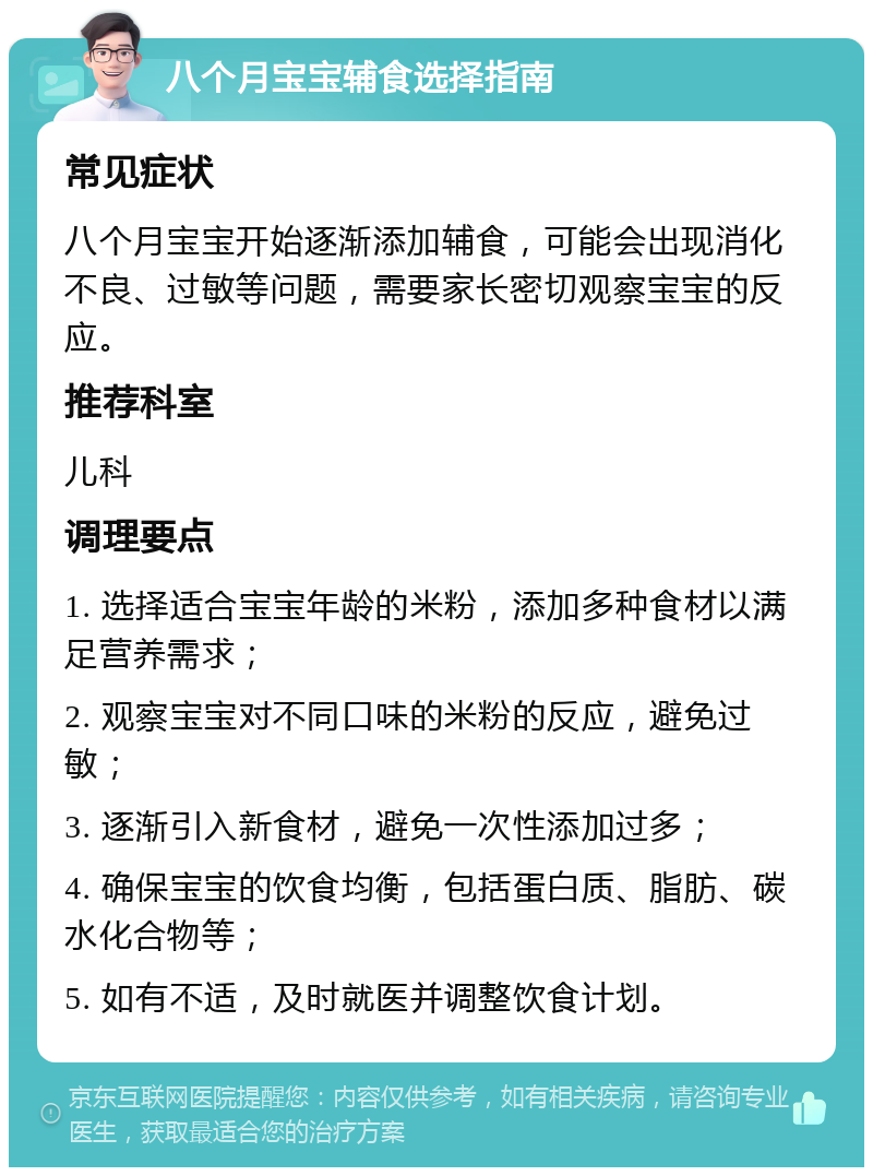 八个月宝宝辅食选择指南 常见症状 八个月宝宝开始逐渐添加辅食，可能会出现消化不良、过敏等问题，需要家长密切观察宝宝的反应。 推荐科室 儿科 调理要点 1. 选择适合宝宝年龄的米粉，添加多种食材以满足营养需求； 2. 观察宝宝对不同口味的米粉的反应，避免过敏； 3. 逐渐引入新食材，避免一次性添加过多； 4. 确保宝宝的饮食均衡，包括蛋白质、脂肪、碳水化合物等； 5. 如有不适，及时就医并调整饮食计划。