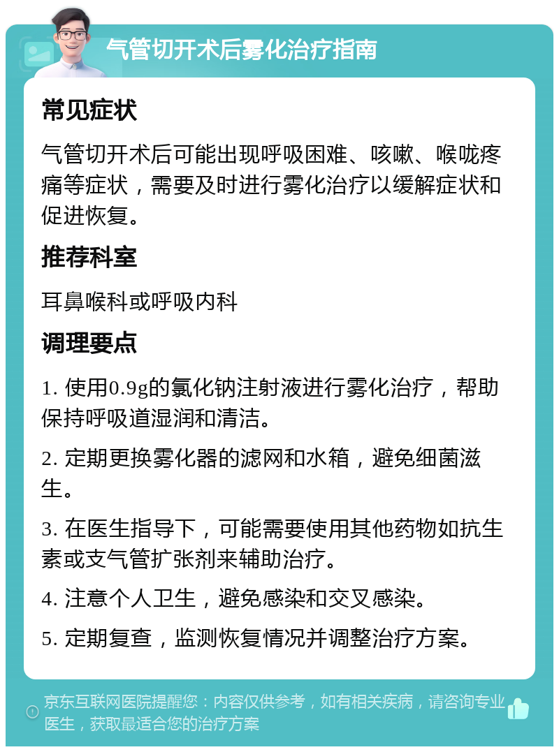 气管切开术后雾化治疗指南 常见症状 气管切开术后可能出现呼吸困难、咳嗽、喉咙疼痛等症状，需要及时进行雾化治疗以缓解症状和促进恢复。 推荐科室 耳鼻喉科或呼吸内科 调理要点 1. 使用0.9g的氯化钠注射液进行雾化治疗，帮助保持呼吸道湿润和清洁。 2. 定期更换雾化器的滤网和水箱，避免细菌滋生。 3. 在医生指导下，可能需要使用其他药物如抗生素或支气管扩张剂来辅助治疗。 4. 注意个人卫生，避免感染和交叉感染。 5. 定期复查，监测恢复情况并调整治疗方案。