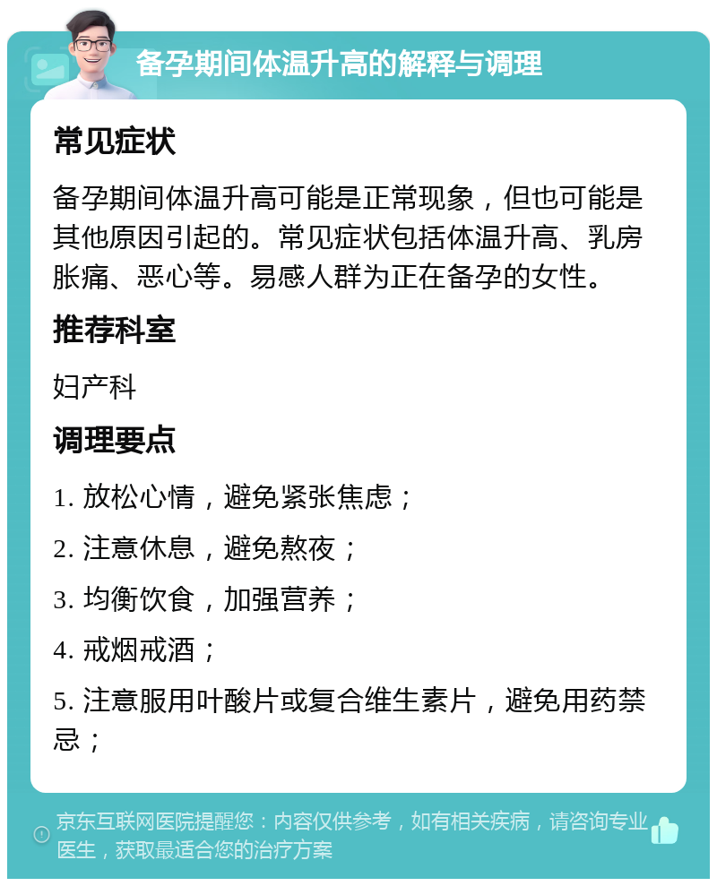 备孕期间体温升高的解释与调理 常见症状 备孕期间体温升高可能是正常现象，但也可能是其他原因引起的。常见症状包括体温升高、乳房胀痛、恶心等。易感人群为正在备孕的女性。 推荐科室 妇产科 调理要点 1. 放松心情，避免紧张焦虑； 2. 注意休息，避免熬夜； 3. 均衡饮食，加强营养； 4. 戒烟戒酒； 5. 注意服用叶酸片或复合维生素片，避免用药禁忌；