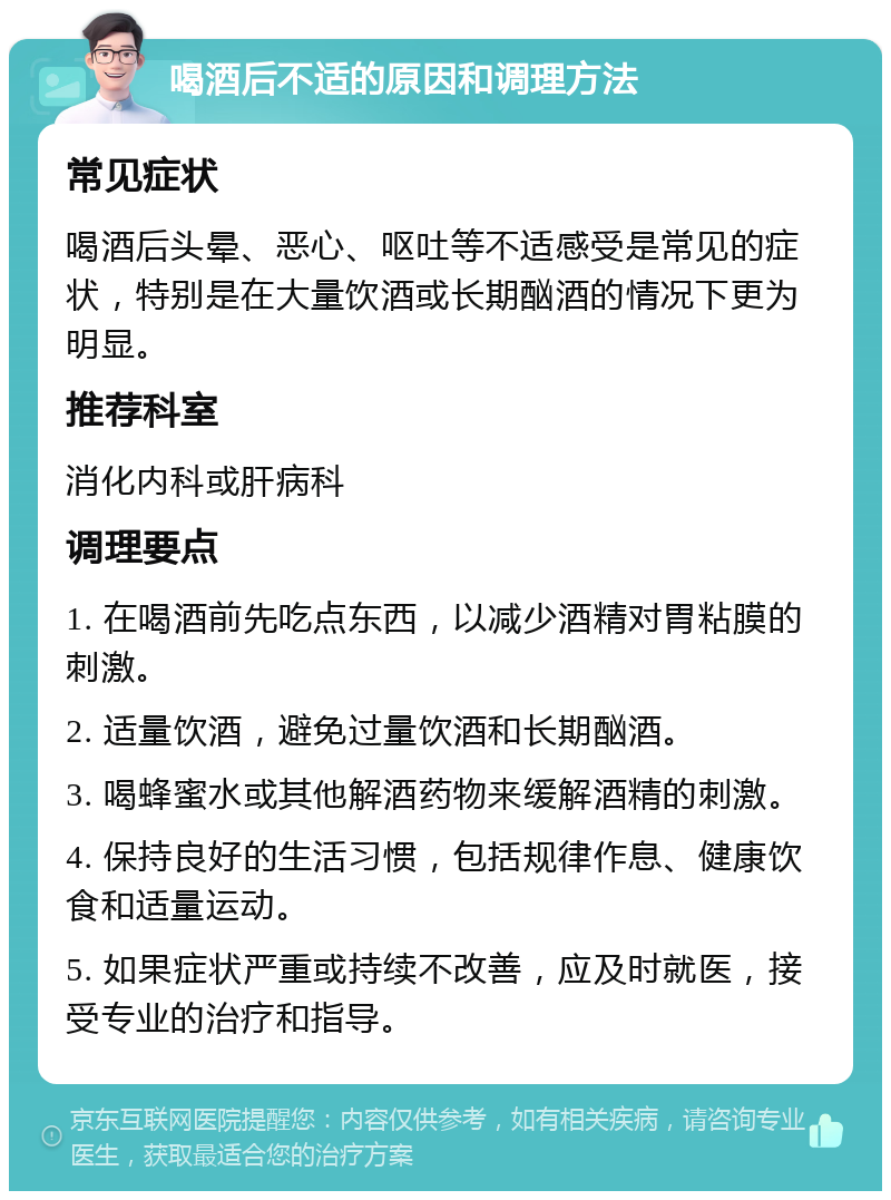 喝酒后不适的原因和调理方法 常见症状 喝酒后头晕、恶心、呕吐等不适感受是常见的症状，特别是在大量饮酒或长期酗酒的情况下更为明显。 推荐科室 消化内科或肝病科 调理要点 1. 在喝酒前先吃点东西，以减少酒精对胃粘膜的刺激。 2. 适量饮酒，避免过量饮酒和长期酗酒。 3. 喝蜂蜜水或其他解酒药物来缓解酒精的刺激。 4. 保持良好的生活习惯，包括规律作息、健康饮食和适量运动。 5. 如果症状严重或持续不改善，应及时就医，接受专业的治疗和指导。