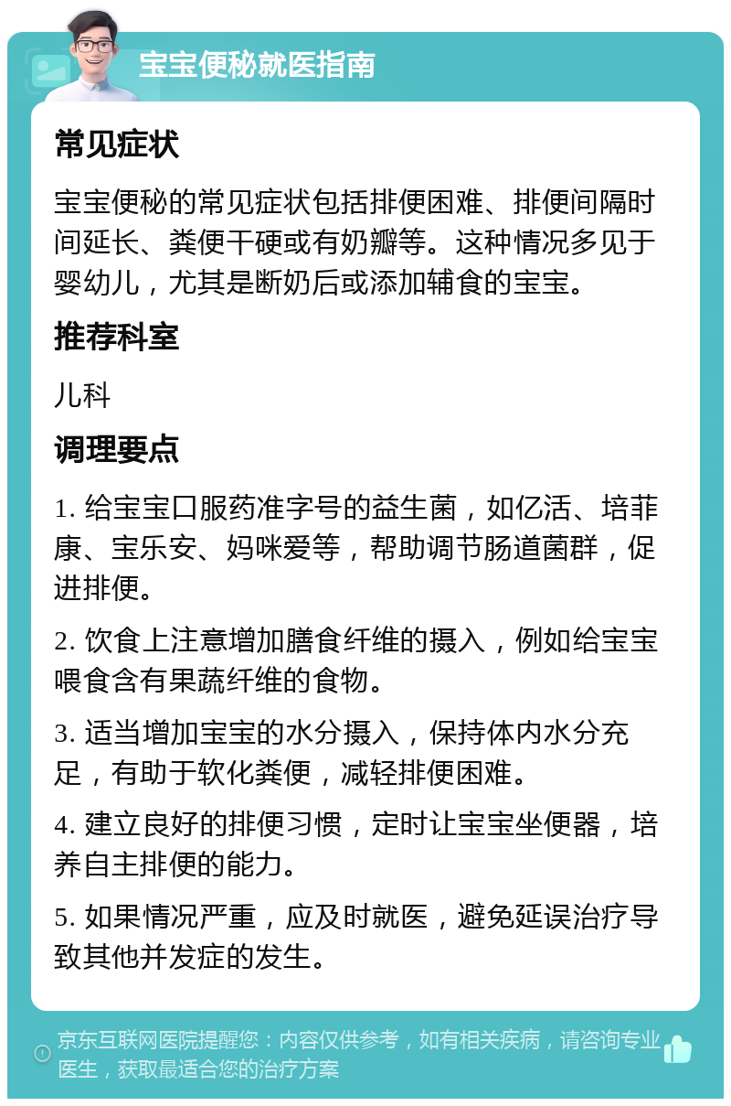 宝宝便秘就医指南 常见症状 宝宝便秘的常见症状包括排便困难、排便间隔时间延长、粪便干硬或有奶瓣等。这种情况多见于婴幼儿，尤其是断奶后或添加辅食的宝宝。 推荐科室 儿科 调理要点 1. 给宝宝口服药准字号的益生菌，如亿活、培菲康、宝乐安、妈咪爱等，帮助调节肠道菌群，促进排便。 2. 饮食上注意增加膳食纤维的摄入，例如给宝宝喂食含有果蔬纤维的食物。 3. 适当增加宝宝的水分摄入，保持体内水分充足，有助于软化粪便，减轻排便困难。 4. 建立良好的排便习惯，定时让宝宝坐便器，培养自主排便的能力。 5. 如果情况严重，应及时就医，避免延误治疗导致其他并发症的发生。