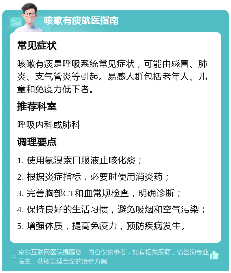 咳嗽有痰就医指南 常见症状 咳嗽有痰是呼吸系统常见症状，可能由感冒、肺炎、支气管炎等引起。易感人群包括老年人、儿童和免疫力低下者。 推荐科室 呼吸内科或肺科 调理要点 1. 使用氨溴索口服液止咳化痰； 2. 根据炎症指标，必要时使用消炎药； 3. 完善胸部CT和血常规检查，明确诊断； 4. 保持良好的生活习惯，避免吸烟和空气污染； 5. 增强体质，提高免疫力，预防疾病发生。