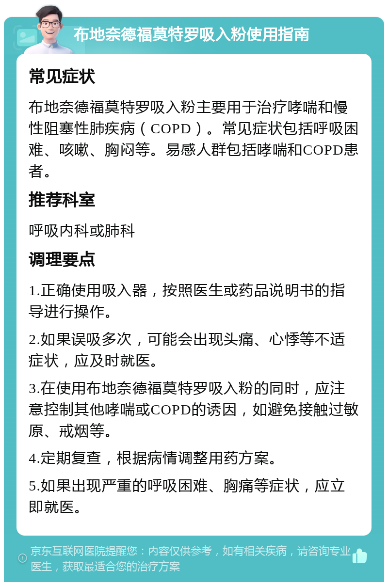 布地奈德福莫特罗吸入粉使用指南 常见症状 布地奈德福莫特罗吸入粉主要用于治疗哮喘和慢性阻塞性肺疾病（COPD）。常见症状包括呼吸困难、咳嗽、胸闷等。易感人群包括哮喘和COPD患者。 推荐科室 呼吸内科或肺科 调理要点 1.正确使用吸入器，按照医生或药品说明书的指导进行操作。 2.如果误吸多次，可能会出现头痛、心悸等不适症状，应及时就医。 3.在使用布地奈德福莫特罗吸入粉的同时，应注意控制其他哮喘或COPD的诱因，如避免接触过敏原、戒烟等。 4.定期复查，根据病情调整用药方案。 5.如果出现严重的呼吸困难、胸痛等症状，应立即就医。