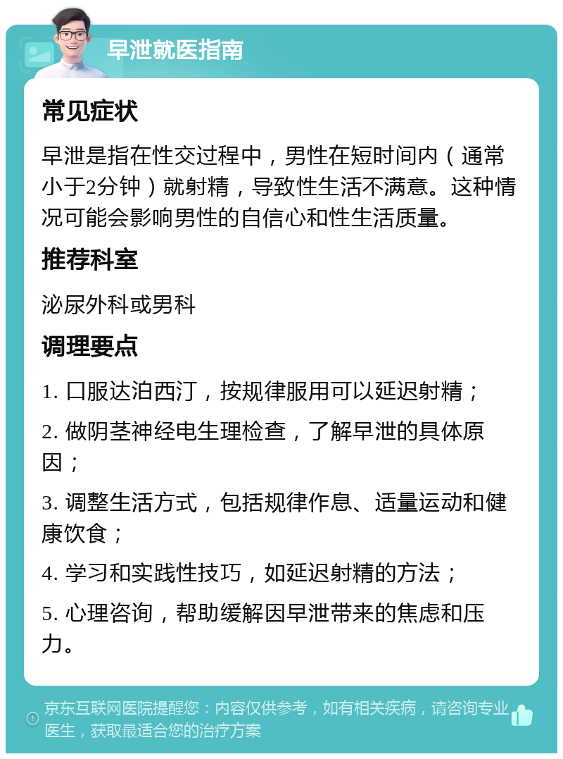 早泄就医指南 常见症状 早泄是指在性交过程中，男性在短时间内（通常小于2分钟）就射精，导致性生活不满意。这种情况可能会影响男性的自信心和性生活质量。 推荐科室 泌尿外科或男科 调理要点 1. 口服达泊西汀，按规律服用可以延迟射精； 2. 做阴茎神经电生理检查，了解早泄的具体原因； 3. 调整生活方式，包括规律作息、适量运动和健康饮食； 4. 学习和实践性技巧，如延迟射精的方法； 5. 心理咨询，帮助缓解因早泄带来的焦虑和压力。