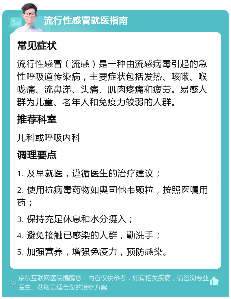 流行性感冒就医指南 常见症状 流行性感冒（流感）是一种由流感病毒引起的急性呼吸道传染病，主要症状包括发热、咳嗽、喉咙痛、流鼻涕、头痛、肌肉疼痛和疲劳。易感人群为儿童、老年人和免疫力较弱的人群。 推荐科室 儿科或呼吸内科 调理要点 1. 及早就医，遵循医生的治疗建议； 2. 使用抗病毒药物如奥司他韦颗粒，按照医嘱用药； 3. 保持充足休息和水分摄入； 4. 避免接触已感染的人群，勤洗手； 5. 加强营养，增强免疫力，预防感染。