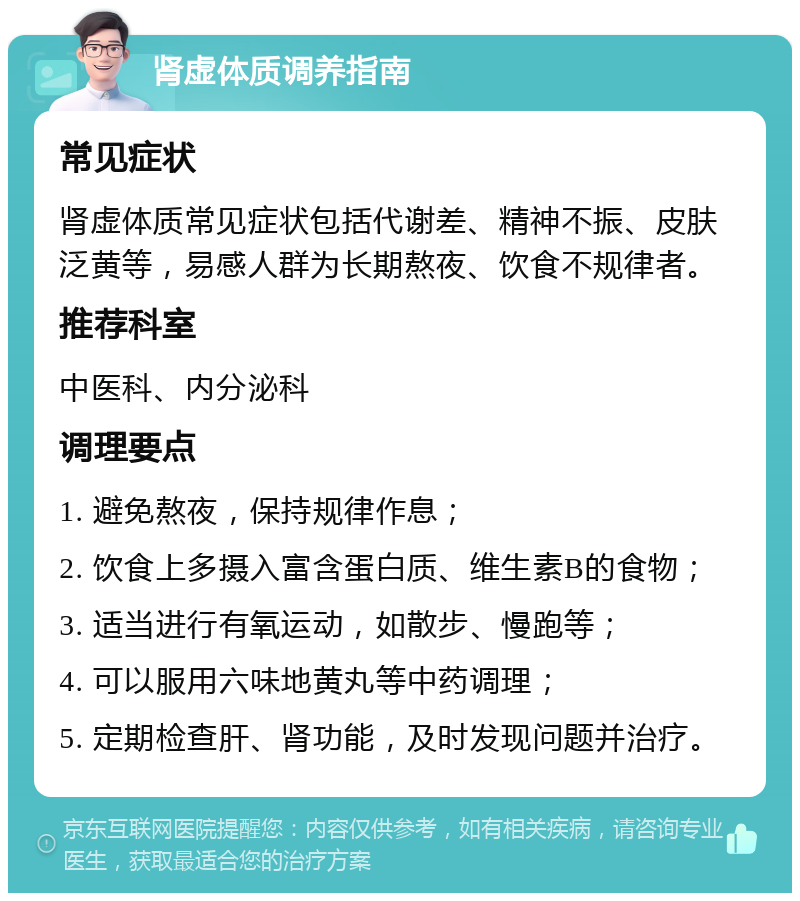 肾虚体质调养指南 常见症状 肾虚体质常见症状包括代谢差、精神不振、皮肤泛黄等，易感人群为长期熬夜、饮食不规律者。 推荐科室 中医科、内分泌科 调理要点 1. 避免熬夜，保持规律作息； 2. 饮食上多摄入富含蛋白质、维生素B的食物； 3. 适当进行有氧运动，如散步、慢跑等； 4. 可以服用六味地黄丸等中药调理； 5. 定期检查肝、肾功能，及时发现问题并治疗。