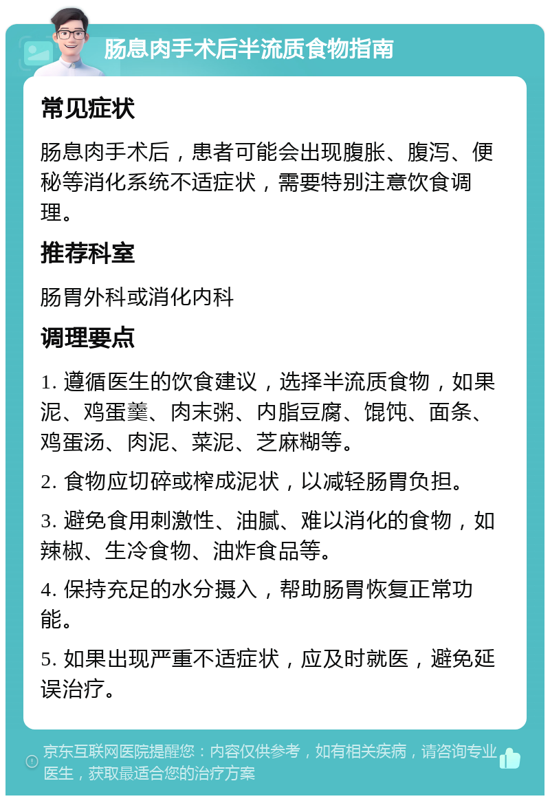 肠息肉手术后半流质食物指南 常见症状 肠息肉手术后，患者可能会出现腹胀、腹泻、便秘等消化系统不适症状，需要特别注意饮食调理。 推荐科室 肠胃外科或消化内科 调理要点 1. 遵循医生的饮食建议，选择半流质食物，如果泥、鸡蛋羹、肉末粥、内脂豆腐、馄饨、面条、鸡蛋汤、肉泥、菜泥、芝麻糊等。 2. 食物应切碎或榨成泥状，以减轻肠胃负担。 3. 避免食用刺激性、油腻、难以消化的食物，如辣椒、生冷食物、油炸食品等。 4. 保持充足的水分摄入，帮助肠胃恢复正常功能。 5. 如果出现严重不适症状，应及时就医，避免延误治疗。