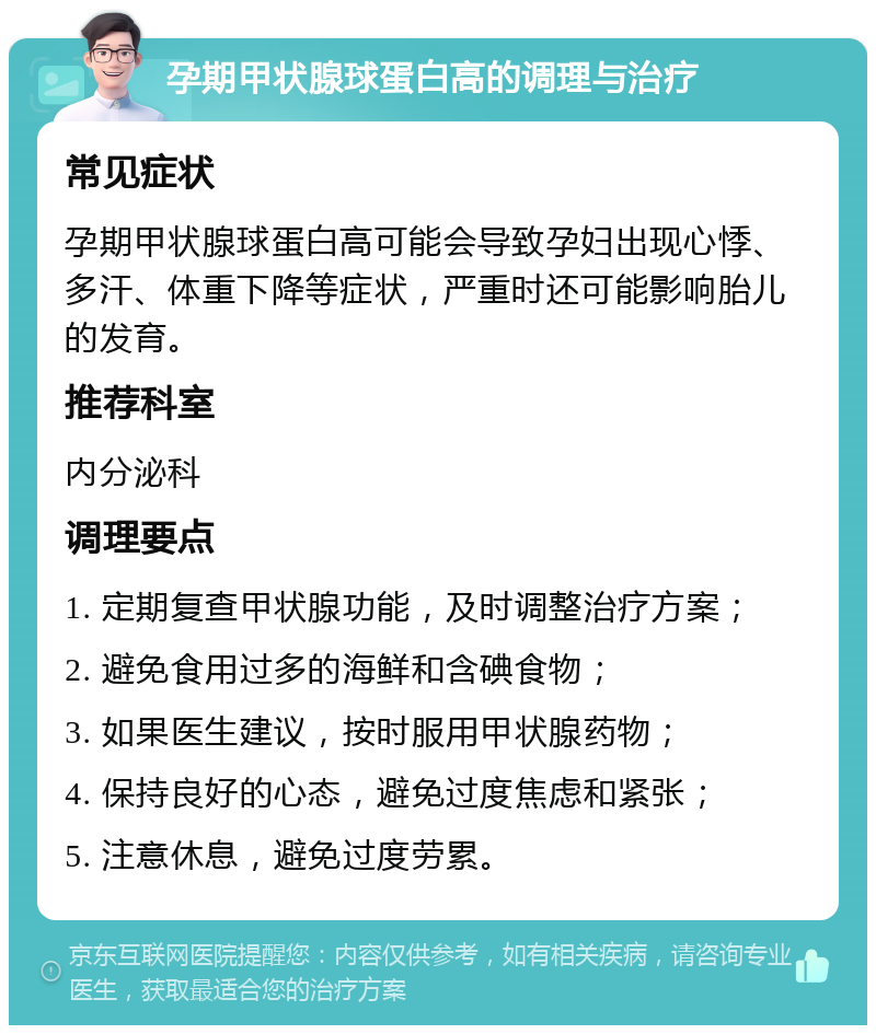 孕期甲状腺球蛋白高的调理与治疗 常见症状 孕期甲状腺球蛋白高可能会导致孕妇出现心悸、多汗、体重下降等症状，严重时还可能影响胎儿的发育。 推荐科室 内分泌科 调理要点 1. 定期复查甲状腺功能，及时调整治疗方案； 2. 避免食用过多的海鲜和含碘食物； 3. 如果医生建议，按时服用甲状腺药物； 4. 保持良好的心态，避免过度焦虑和紧张； 5. 注意休息，避免过度劳累。