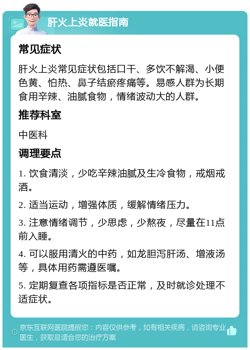 肝火上炎就医指南 常见症状 肝火上炎常见症状包括口干、多饮不解渴、小便色黄、怕热、鼻子结瘀疼痛等。易感人群为长期食用辛辣、油腻食物，情绪波动大的人群。 推荐科室 中医科 调理要点 1. 饮食清淡，少吃辛辣油腻及生冷食物，戒烟戒酒。 2. 适当运动，增强体质，缓解情绪压力。 3. 注意情绪调节，少思虑，少熬夜，尽量在11点前入睡。 4. 可以服用清火的中药，如龙胆泻肝汤、增液汤等，具体用药需遵医嘱。 5. 定期复查各项指标是否正常，及时就诊处理不适症状。