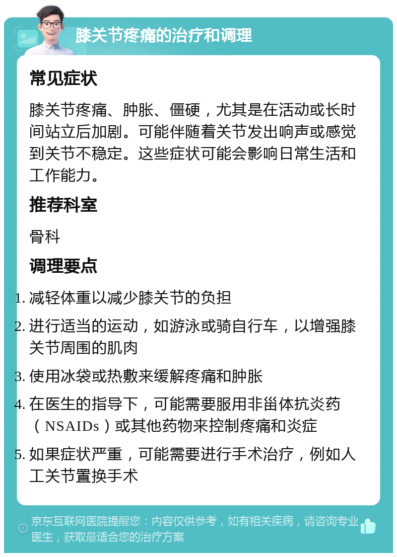 膝关节疼痛的治疗和调理 常见症状 膝关节疼痛、肿胀、僵硬，尤其是在活动或长时间站立后加剧。可能伴随着关节发出响声或感觉到关节不稳定。这些症状可能会影响日常生活和工作能力。 推荐科室 骨科 调理要点 减轻体重以减少膝关节的负担 进行适当的运动，如游泳或骑自行车，以增强膝关节周围的肌肉 使用冰袋或热敷来缓解疼痛和肿胀 在医生的指导下，可能需要服用非甾体抗炎药（NSAIDs）或其他药物来控制疼痛和炎症 如果症状严重，可能需要进行手术治疗，例如人工关节置换手术