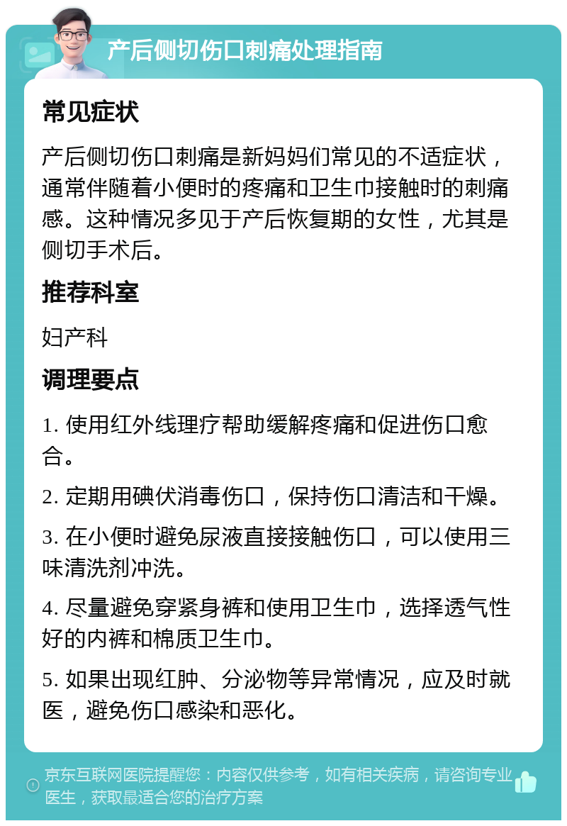 产后侧切伤口刺痛处理指南 常见症状 产后侧切伤口刺痛是新妈妈们常见的不适症状，通常伴随着小便时的疼痛和卫生巾接触时的刺痛感。这种情况多见于产后恢复期的女性，尤其是侧切手术后。 推荐科室 妇产科 调理要点 1. 使用红外线理疗帮助缓解疼痛和促进伤口愈合。 2. 定期用碘伏消毒伤口，保持伤口清洁和干燥。 3. 在小便时避免尿液直接接触伤口，可以使用三味清洗剂冲洗。 4. 尽量避免穿紧身裤和使用卫生巾，选择透气性好的内裤和棉质卫生巾。 5. 如果出现红肿、分泌物等异常情况，应及时就医，避免伤口感染和恶化。