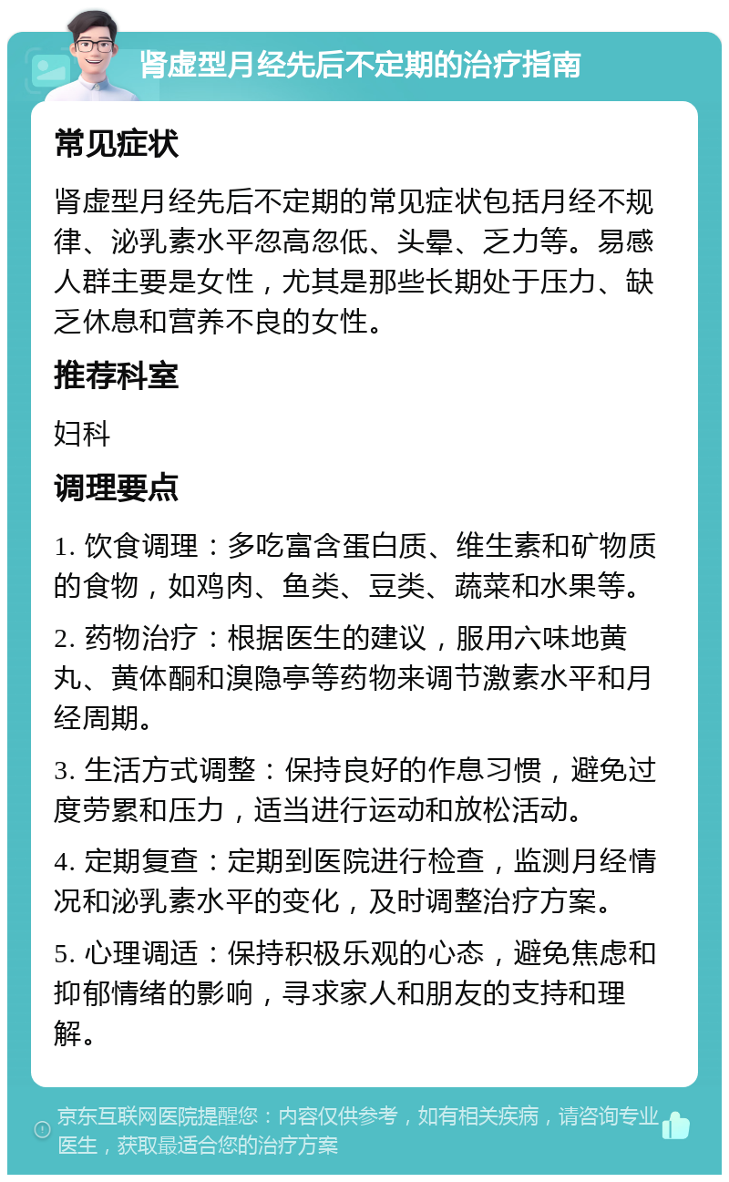 肾虚型月经先后不定期的治疗指南 常见症状 肾虚型月经先后不定期的常见症状包括月经不规律、泌乳素水平忽高忽低、头晕、乏力等。易感人群主要是女性，尤其是那些长期处于压力、缺乏休息和营养不良的女性。 推荐科室 妇科 调理要点 1. 饮食调理：多吃富含蛋白质、维生素和矿物质的食物，如鸡肉、鱼类、豆类、蔬菜和水果等。 2. 药物治疗：根据医生的建议，服用六味地黄丸、黄体酮和溴隐亭等药物来调节激素水平和月经周期。 3. 生活方式调整：保持良好的作息习惯，避免过度劳累和压力，适当进行运动和放松活动。 4. 定期复查：定期到医院进行检查，监测月经情况和泌乳素水平的变化，及时调整治疗方案。 5. 心理调适：保持积极乐观的心态，避免焦虑和抑郁情绪的影响，寻求家人和朋友的支持和理解。