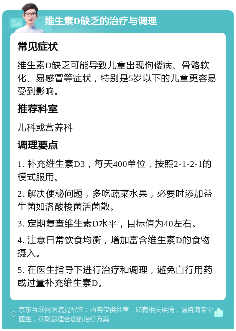 维生素D缺乏的治疗与调理 常见症状 维生素D缺乏可能导致儿童出现佝偻病、骨骼软化、易感冒等症状，特别是5岁以下的儿童更容易受到影响。 推荐科室 儿科或营养科 调理要点 1. 补充维生素D3，每天400单位，按照2-1-2-1的模式服用。 2. 解决便秘问题，多吃蔬菜水果，必要时添加益生菌如洛酸梭菌活菌散。 3. 定期复查维生素D水平，目标值为40左右。 4. 注意日常饮食均衡，增加富含维生素D的食物摄入。 5. 在医生指导下进行治疗和调理，避免自行用药或过量补充维生素D。