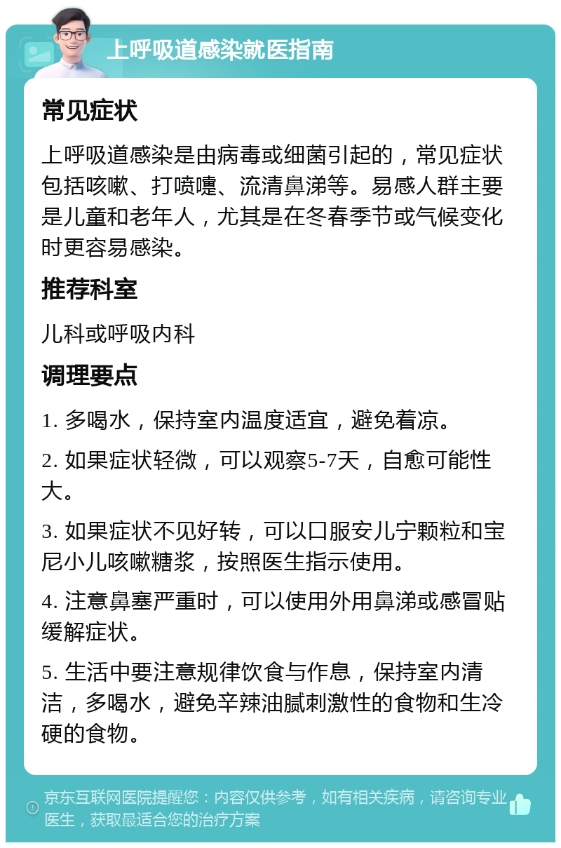 上呼吸道感染就医指南 常见症状 上呼吸道感染是由病毒或细菌引起的，常见症状包括咳嗽、打喷嚏、流清鼻涕等。易感人群主要是儿童和老年人，尤其是在冬春季节或气候变化时更容易感染。 推荐科室 儿科或呼吸内科 调理要点 1. 多喝水，保持室内温度适宜，避免着凉。 2. 如果症状轻微，可以观察5-7天，自愈可能性大。 3. 如果症状不见好转，可以口服安儿宁颗粒和宝尼小儿咳嗽糖浆，按照医生指示使用。 4. 注意鼻塞严重时，可以使用外用鼻涕或感冒贴缓解症状。 5. 生活中要注意规律饮食与作息，保持室内清洁，多喝水，避免辛辣油腻刺激性的食物和生冷硬的食物。