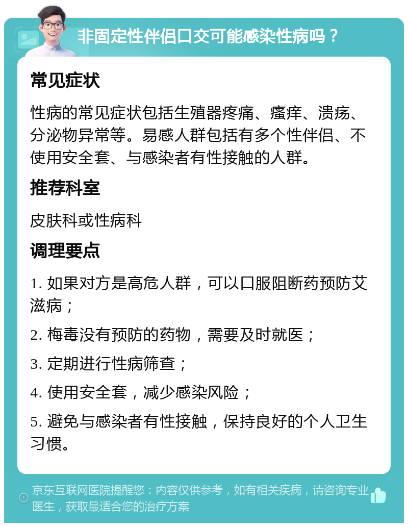 非固定性伴侣口交可能感染性病吗？ 常见症状 性病的常见症状包括生殖器疼痛、瘙痒、溃疡、分泌物异常等。易感人群包括有多个性伴侣、不使用安全套、与感染者有性接触的人群。 推荐科室 皮肤科或性病科 调理要点 1. 如果对方是高危人群，可以口服阻断药预防艾滋病； 2. 梅毒没有预防的药物，需要及时就医； 3. 定期进行性病筛查； 4. 使用安全套，减少感染风险； 5. 避免与感染者有性接触，保持良好的个人卫生习惯。