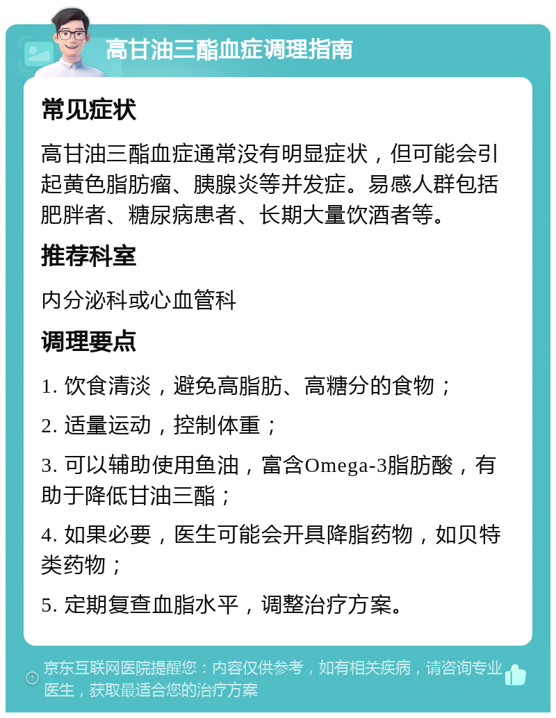 高甘油三酯血症调理指南 常见症状 高甘油三酯血症通常没有明显症状，但可能会引起黄色脂肪瘤、胰腺炎等并发症。易感人群包括肥胖者、糖尿病患者、长期大量饮酒者等。 推荐科室 内分泌科或心血管科 调理要点 1. 饮食清淡，避免高脂肪、高糖分的食物； 2. 适量运动，控制体重； 3. 可以辅助使用鱼油，富含Omega-3脂肪酸，有助于降低甘油三酯； 4. 如果必要，医生可能会开具降脂药物，如贝特类药物； 5. 定期复查血脂水平，调整治疗方案。