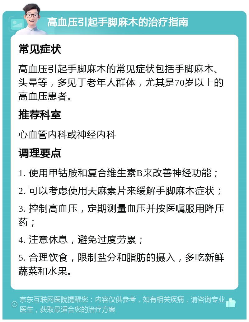 高血压引起手脚麻木的治疗指南 常见症状 高血压引起手脚麻木的常见症状包括手脚麻木、头晕等，多见于老年人群体，尤其是70岁以上的高血压患者。 推荐科室 心血管内科或神经内科 调理要点 1. 使用甲钴胺和复合维生素B来改善神经功能； 2. 可以考虑使用天麻素片来缓解手脚麻木症状； 3. 控制高血压，定期测量血压并按医嘱服用降压药； 4. 注意休息，避免过度劳累； 5. 合理饮食，限制盐分和脂肪的摄入，多吃新鲜蔬菜和水果。