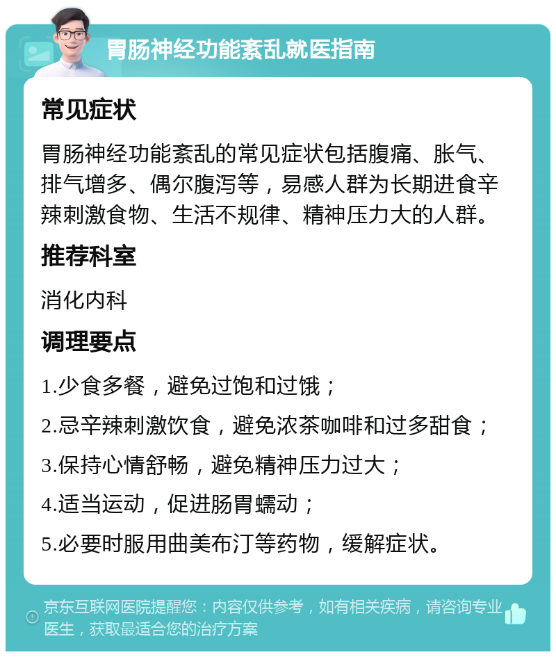 胃肠神经功能紊乱就医指南 常见症状 胃肠神经功能紊乱的常见症状包括腹痛、胀气、排气增多、偶尔腹泻等，易感人群为长期进食辛辣刺激食物、生活不规律、精神压力大的人群。 推荐科室 消化内科 调理要点 1.少食多餐，避免过饱和过饿； 2.忌辛辣刺激饮食，避免浓茶咖啡和过多甜食； 3.保持心情舒畅，避免精神压力过大； 4.适当运动，促进肠胃蠕动； 5.必要时服用曲美布汀等药物，缓解症状。