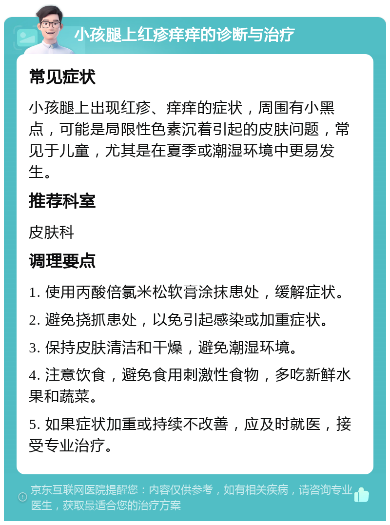 小孩腿上红疹痒痒的诊断与治疗 常见症状 小孩腿上出现红疹、痒痒的症状，周围有小黑点，可能是局限性色素沉着引起的皮肤问题，常见于儿童，尤其是在夏季或潮湿环境中更易发生。 推荐科室 皮肤科 调理要点 1. 使用丙酸倍氯米松软膏涂抹患处，缓解症状。 2. 避免挠抓患处，以免引起感染或加重症状。 3. 保持皮肤清洁和干燥，避免潮湿环境。 4. 注意饮食，避免食用刺激性食物，多吃新鲜水果和蔬菜。 5. 如果症状加重或持续不改善，应及时就医，接受专业治疗。