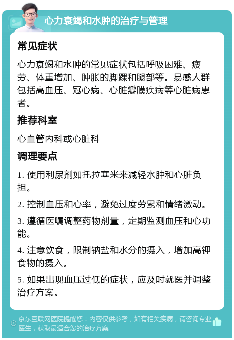 心力衰竭和水肿的治疗与管理 常见症状 心力衰竭和水肿的常见症状包括呼吸困难、疲劳、体重增加、肿胀的脚踝和腿部等。易感人群包括高血压、冠心病、心脏瓣膜疾病等心脏病患者。 推荐科室 心血管内科或心脏科 调理要点 1. 使用利尿剂如托拉塞米来减轻水肿和心脏负担。 2. 控制血压和心率，避免过度劳累和情绪激动。 3. 遵循医嘱调整药物剂量，定期监测血压和心功能。 4. 注意饮食，限制钠盐和水分的摄入，增加高钾食物的摄入。 5. 如果出现血压过低的症状，应及时就医并调整治疗方案。