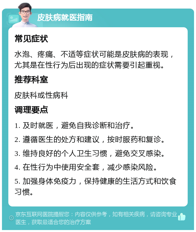 皮肤病就医指南 常见症状 水泡、疼痛、不适等症状可能是皮肤病的表现，尤其是在性行为后出现的症状需要引起重视。 推荐科室 皮肤科或性病科 调理要点 1. 及时就医，避免自我诊断和治疗。 2. 遵循医生的处方和建议，按时服药和复诊。 3. 维持良好的个人卫生习惯，避免交叉感染。 4. 在性行为中使用安全套，减少感染风险。 5. 加强身体免疫力，保持健康的生活方式和饮食习惯。