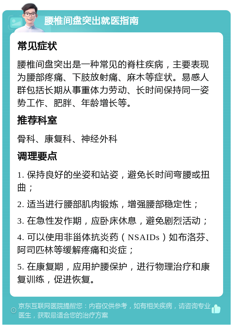 腰椎间盘突出就医指南 常见症状 腰椎间盘突出是一种常见的脊柱疾病，主要表现为腰部疼痛、下肢放射痛、麻木等症状。易感人群包括长期从事重体力劳动、长时间保持同一姿势工作、肥胖、年龄增长等。 推荐科室 骨科、康复科、神经外科 调理要点 1. 保持良好的坐姿和站姿，避免长时间弯腰或扭曲； 2. 适当进行腰部肌肉锻炼，增强腰部稳定性； 3. 在急性发作期，应卧床休息，避免剧烈活动； 4. 可以使用非甾体抗炎药（NSAIDs）如布洛芬、阿司匹林等缓解疼痛和炎症； 5. 在康复期，应用护腰保护，进行物理治疗和康复训练，促进恢复。