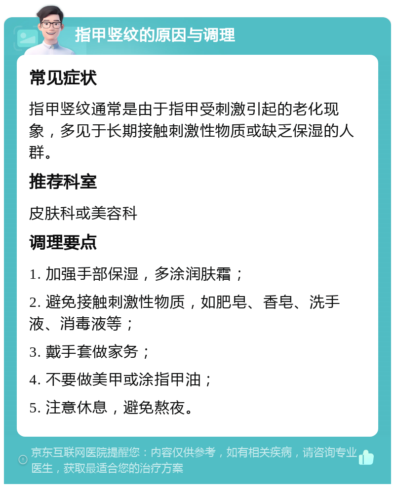 指甲竖纹的原因与调理 常见症状 指甲竖纹通常是由于指甲受刺激引起的老化现象，多见于长期接触刺激性物质或缺乏保湿的人群。 推荐科室 皮肤科或美容科 调理要点 1. 加强手部保湿，多涂润肤霜； 2. 避免接触刺激性物质，如肥皂、香皂、洗手液、消毒液等； 3. 戴手套做家务； 4. 不要做美甲或涂指甲油； 5. 注意休息，避免熬夜。