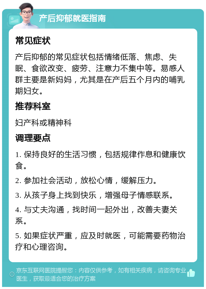 产后抑郁就医指南 常见症状 产后抑郁的常见症状包括情绪低落、焦虑、失眠、食欲改变、疲劳、注意力不集中等。易感人群主要是新妈妈，尤其是在产后五个月内的哺乳期妇女。 推荐科室 妇产科或精神科 调理要点 1. 保持良好的生活习惯，包括规律作息和健康饮食。 2. 参加社会活动，放松心情，缓解压力。 3. 从孩子身上找到快乐，增强母子情感联系。 4. 与丈夫沟通，找时间一起外出，改善夫妻关系。 5. 如果症状严重，应及时就医，可能需要药物治疗和心理咨询。