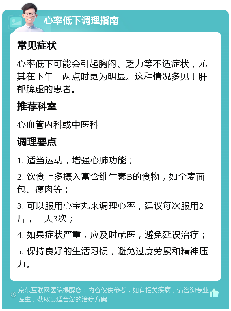 心率低下调理指南 常见症状 心率低下可能会引起胸闷、乏力等不适症状，尤其在下午一两点时更为明显。这种情况多见于肝郁脾虚的患者。 推荐科室 心血管内科或中医科 调理要点 1. 适当运动，增强心肺功能； 2. 饮食上多摄入富含维生素B的食物，如全麦面包、瘦肉等； 3. 可以服用心宝丸来调理心率，建议每次服用2片，一天3次； 4. 如果症状严重，应及时就医，避免延误治疗； 5. 保持良好的生活习惯，避免过度劳累和精神压力。