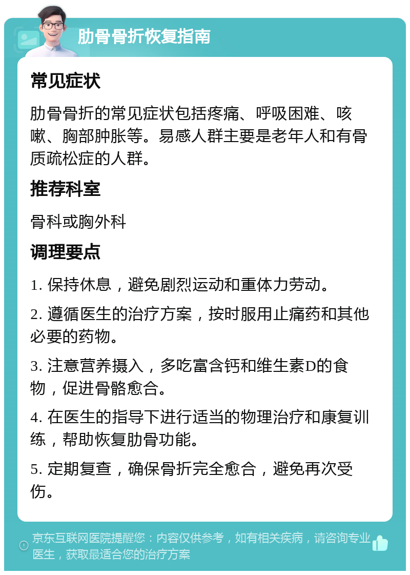 肋骨骨折恢复指南 常见症状 肋骨骨折的常见症状包括疼痛、呼吸困难、咳嗽、胸部肿胀等。易感人群主要是老年人和有骨质疏松症的人群。 推荐科室 骨科或胸外科 调理要点 1. 保持休息，避免剧烈运动和重体力劳动。 2. 遵循医生的治疗方案，按时服用止痛药和其他必要的药物。 3. 注意营养摄入，多吃富含钙和维生素D的食物，促进骨骼愈合。 4. 在医生的指导下进行适当的物理治疗和康复训练，帮助恢复肋骨功能。 5. 定期复查，确保骨折完全愈合，避免再次受伤。