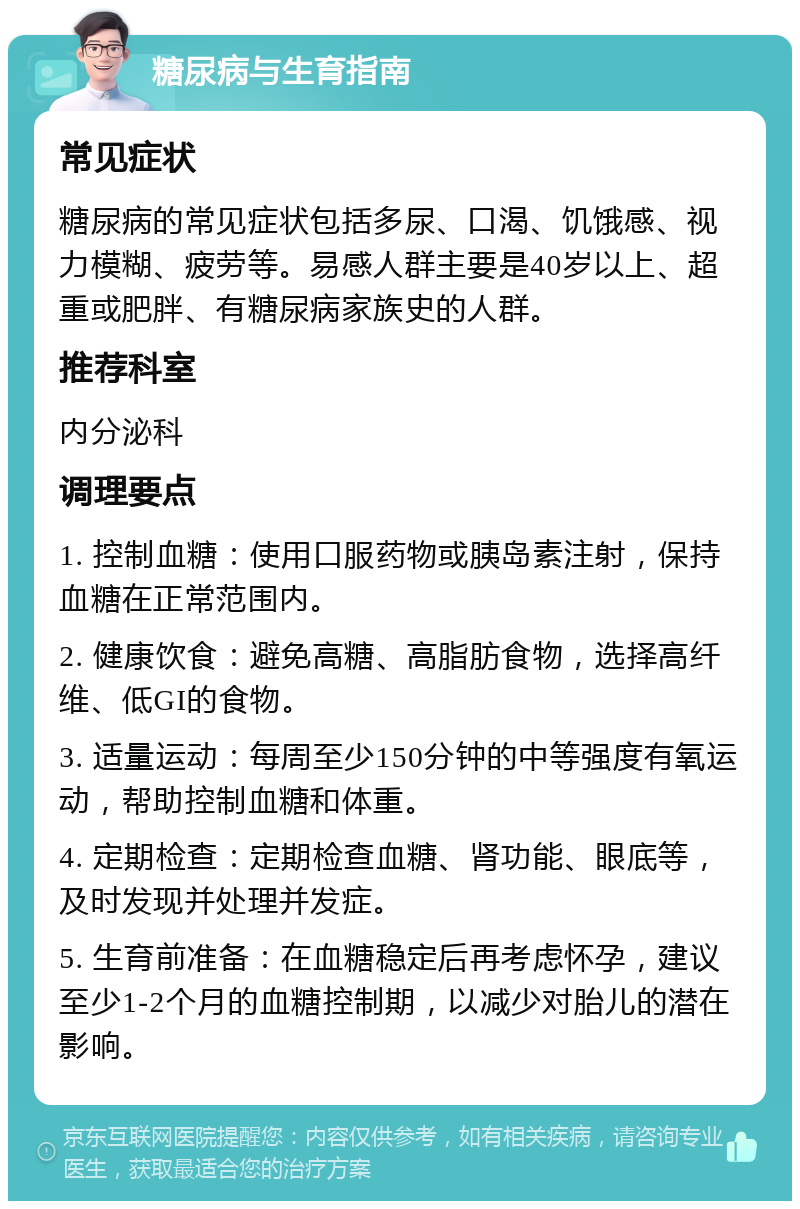 糖尿病与生育指南 常见症状 糖尿病的常见症状包括多尿、口渴、饥饿感、视力模糊、疲劳等。易感人群主要是40岁以上、超重或肥胖、有糖尿病家族史的人群。 推荐科室 内分泌科 调理要点 1. 控制血糖：使用口服药物或胰岛素注射，保持血糖在正常范围内。 2. 健康饮食：避免高糖、高脂肪食物，选择高纤维、低GI的食物。 3. 适量运动：每周至少150分钟的中等强度有氧运动，帮助控制血糖和体重。 4. 定期检查：定期检查血糖、肾功能、眼底等，及时发现并处理并发症。 5. 生育前准备：在血糖稳定后再考虑怀孕，建议至少1-2个月的血糖控制期，以减少对胎儿的潜在影响。