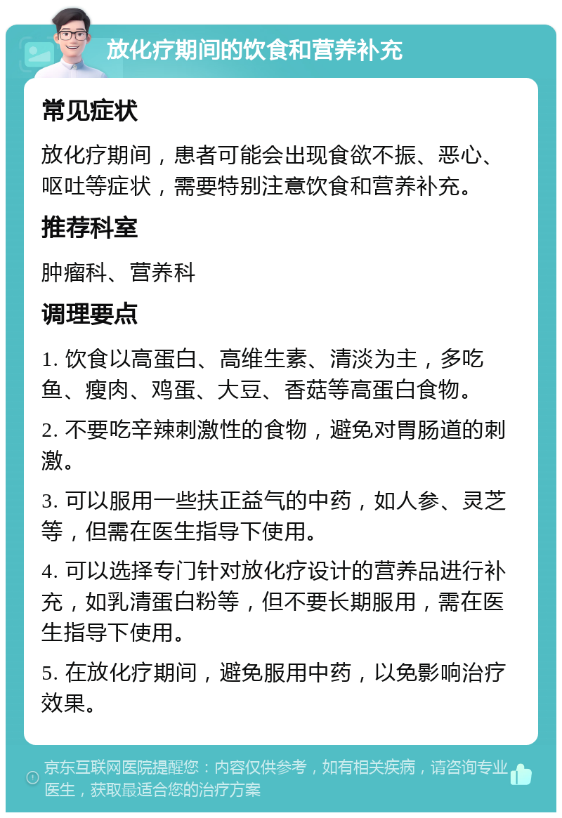 放化疗期间的饮食和营养补充 常见症状 放化疗期间，患者可能会出现食欲不振、恶心、呕吐等症状，需要特别注意饮食和营养补充。 推荐科室 肿瘤科、营养科 调理要点 1. 饮食以高蛋白、高维生素、清淡为主，多吃鱼、瘦肉、鸡蛋、大豆、香菇等高蛋白食物。 2. 不要吃辛辣刺激性的食物，避免对胃肠道的刺激。 3. 可以服用一些扶正益气的中药，如人参、灵芝等，但需在医生指导下使用。 4. 可以选择专门针对放化疗设计的营养品进行补充，如乳清蛋白粉等，但不要长期服用，需在医生指导下使用。 5. 在放化疗期间，避免服用中药，以免影响治疗效果。